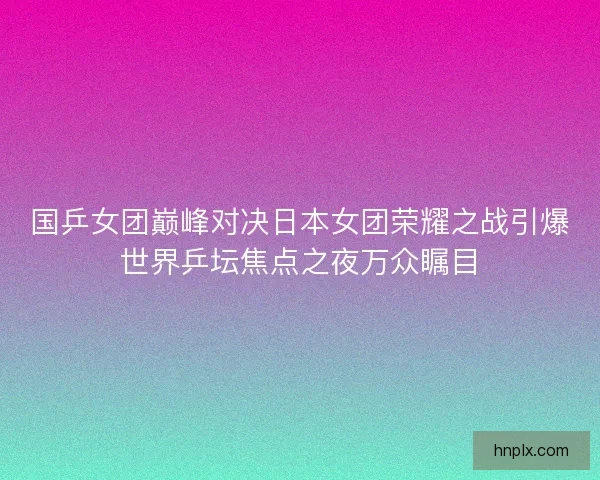 国乒女团巅峰对决日本女团荣耀之战引爆世界乒坛焦点之夜万众瞩目 国乒女团巅峰对决日本女团荣耀之战引爆世界乒坛焦点之夜万众瞩目