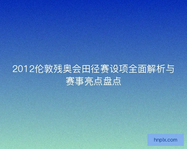 2012伦敦残奥会田径赛设项全面解析与赛事亮点盘点 2012伦敦残奥会田径赛设项全面解析与赛事亮点盘点