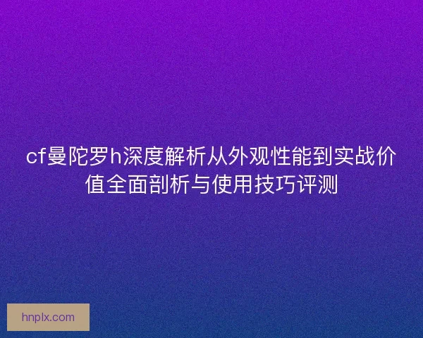 cf曼陀罗h深度解析从外观性能到实战价值全面剖析与使用技巧评测