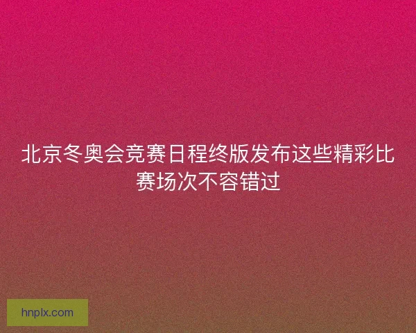 北京冬奥会竞赛日程终版发布这些精彩比赛场次不容错过 北京冬奥会竞赛日程终版发布这些精彩比赛场次不容错过