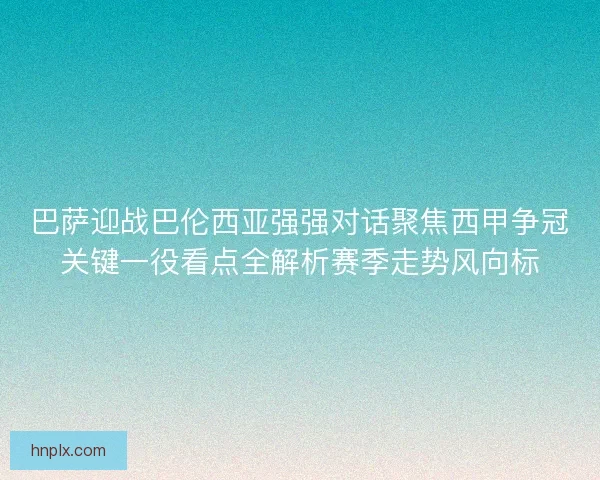 巴萨迎战巴伦西亚强强对话聚焦西甲争冠关键一役看点全解析赛季走势风向标