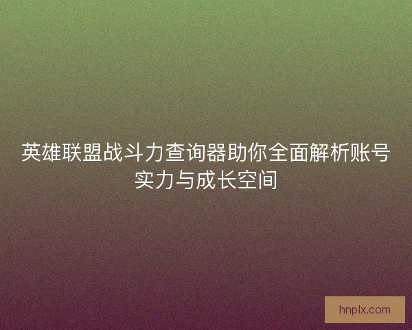 英雄联盟战斗力查询器助你全面解析账号实力与成长空间 英雄联盟战斗力查询器助你全面解析账号实力与成长空间