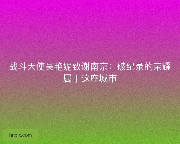 战斗天使吴艳妮致谢南京:破纪录的荣耀属于这座城市 战斗天使吴艳妮致谢南京:破纪录的荣耀属于这座城市