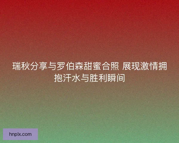 瑞秋分享与罗伯森甜蜜合照 展现激情拥抱汗水与胜利瞬间 瑞秋分享与罗伯森甜蜜合照 展现激情拥抱汗水与胜利瞬间