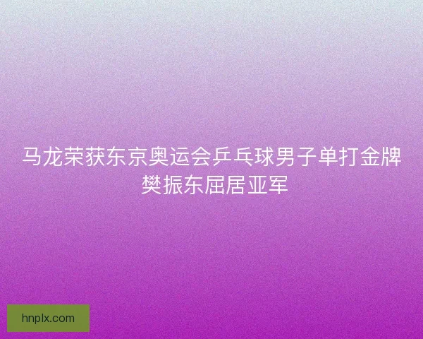 马龙荣获东京奥运会乒乓球男子单打金牌 樊振东屈居亚军 马龙荣获东京奥运会乒乓球男子单打金牌 樊振东屈居亚军