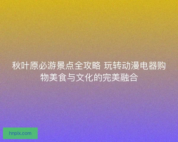 秋叶原必游景点全攻略 玩转动漫电器购物美食与文化的完美融合