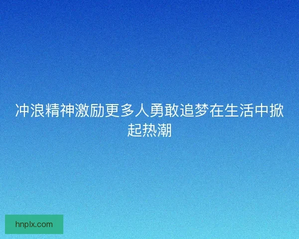 冲浪精神激励更多人勇敢追梦在生活中掀起热潮