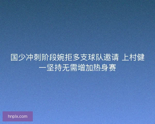 国少冲刺阶段婉拒多支球队邀请 上村健一坚持无需增加热身赛