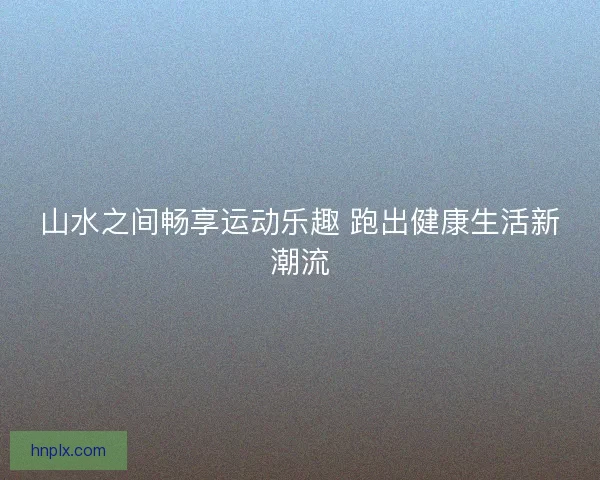 山水之间畅享运动乐趣 跑出健康生活新潮流