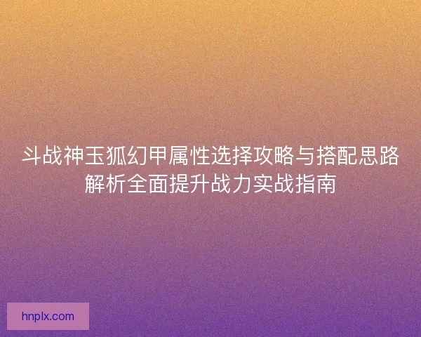 斗战神玉狐幻甲属性选择攻略与搭配思路解析全面提升战力实战指南