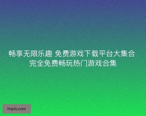 畅享无限乐趣 免费游戏下载平台大集合 完全免费畅玩热门游戏合集