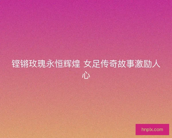铿锵玫瑰永恒辉煌 女足传奇故事激励人心