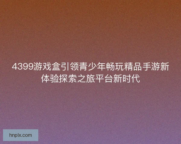 4399游戏盒引领青少年畅玩精品手游新体验探索之旅平台新时代