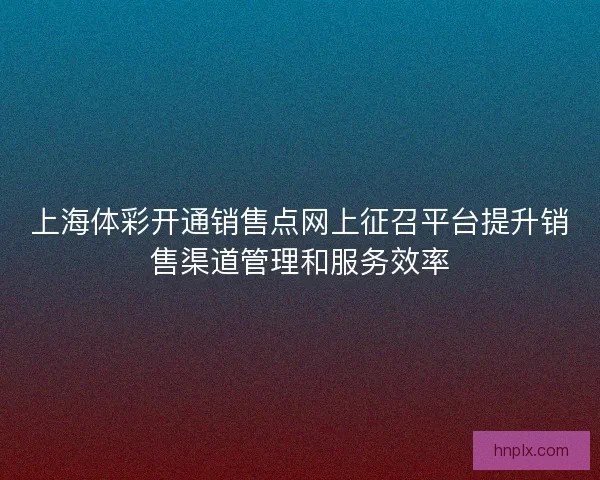 上海体彩开通销售点网上征召平台提升销售渠道管理和服务效率
