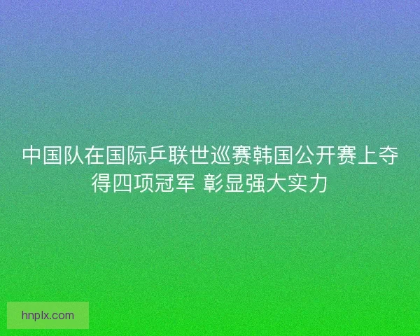 中国队在国际乒联世巡赛韩国公开赛上夺得四项冠军 彰显强大实力