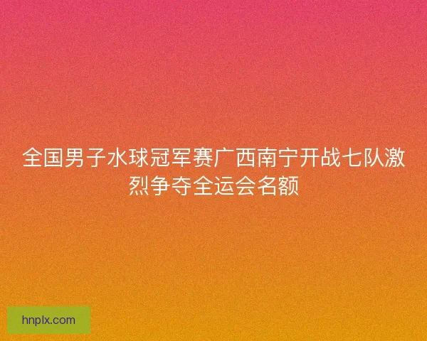全国男子水球冠军赛广西南宁开战七队激烈争夺全运会名额