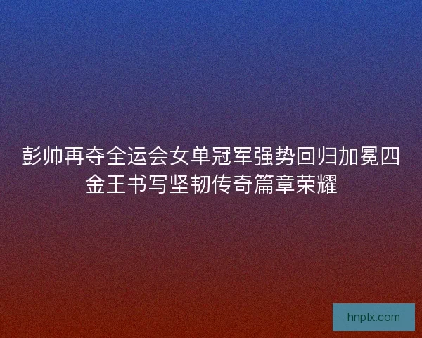彭帅再夺全运会女单冠军强势回归加冕四金王书写坚韧传奇篇章荣耀