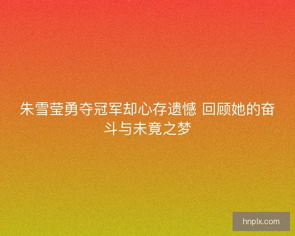 朱雪莹勇夺冠军却心存遗憾 回顾她的奋斗与未竟之梦