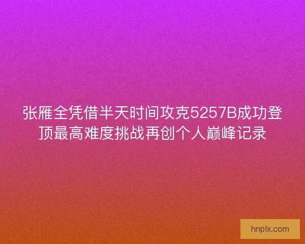 张雁全凭借半天时间攻克5257B成功登顶最高难度挑战再创个人巅峰记录