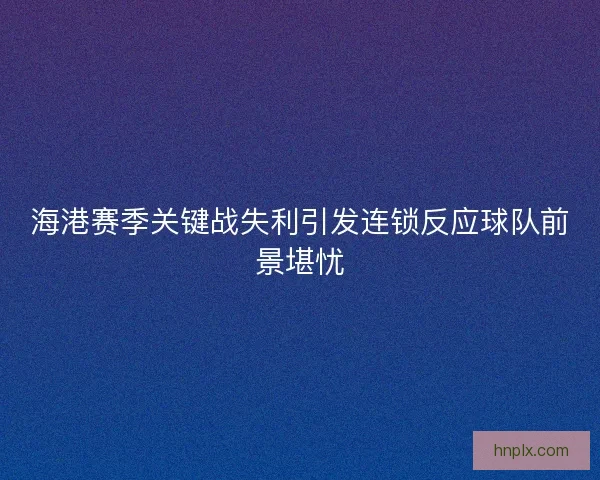 海港赛季关键战失利引发连锁反应球队前景堪忧