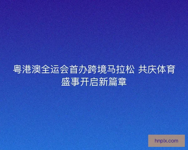 粤港澳全运会首办跨境马拉松 共庆体育盛事开启新篇章