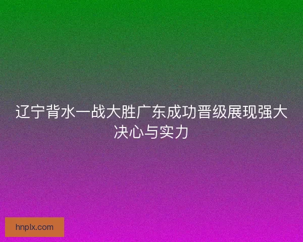 辽宁背水一战大胜广东成功晋级展现强大决心与实力