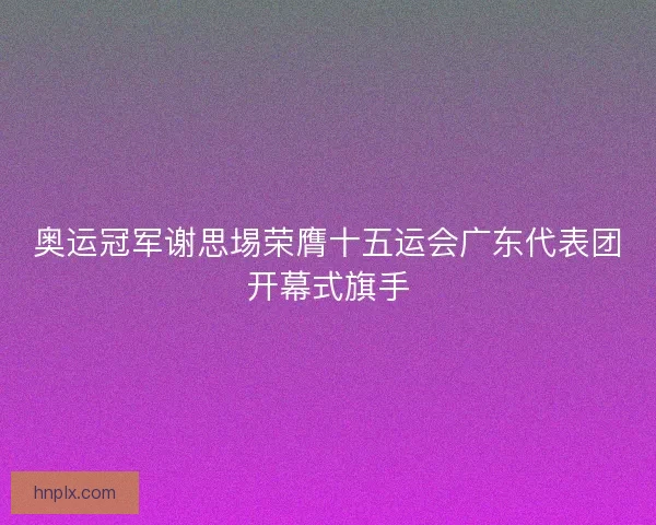 奥运冠军谢思埸荣膺十五运会广东代表团开幕式旗手