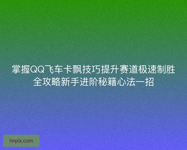 掌握QQ飞车卡飘技巧提升赛道极速制胜全攻略新手进阶秘籍心法一招 掌握QQ飞车卡飘技巧提升赛道极速制胜全攻略新手进阶秘籍心法一招