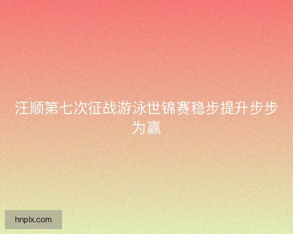 汪顺第七次征战游泳世锦赛稳步提升步步为赢