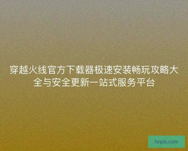 穿越火线官方下载器极速安装畅玩攻略大全与安全更新一站式服务平台 穿越火线官方下载器极速安装畅玩攻略大全与安全更新一站式服务平台