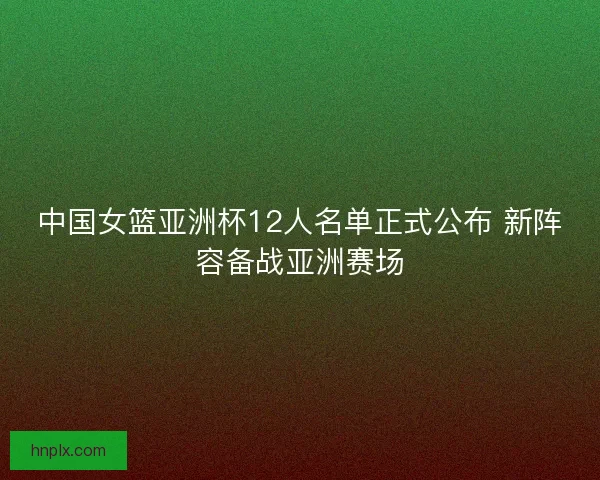 中国女篮亚洲杯12人名单正式公布 新阵容备战亚洲赛场