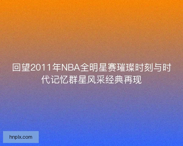 回望2011年NBA全明星赛璀璨时刻与时代记忆群星风采经典再现 回望2011年NBA全明星赛璀璨时刻与时代记忆群星风采经典再现