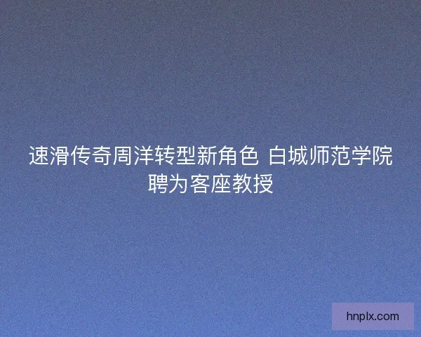 速滑传奇周洋转型新角色 白城师范学院聘为客座教授