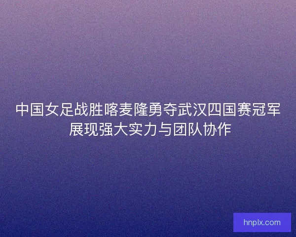 中国女足战胜喀麦隆勇夺武汉四国赛冠军 展现强大实力与团队协作