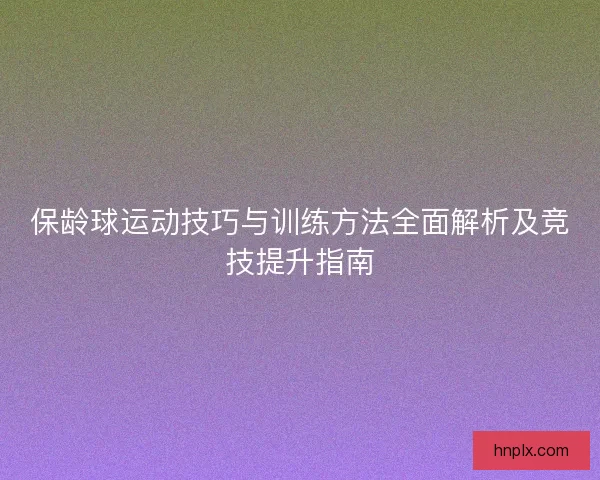 保龄球运动技巧与训练方法全面解析及竞技提升指南 保龄球运动技巧与训练方法全面解析及竞技提升指南