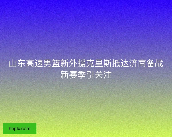 山东高速男篮新外援克里斯抵达济南备战新赛季引关注 山东高速男篮新外援克里斯抵达济南备战新赛季引关注
