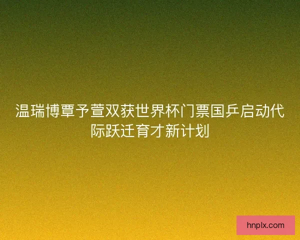 温瑞博覃予萱双获世界杯门票国乒启动代际跃迁育才新计划