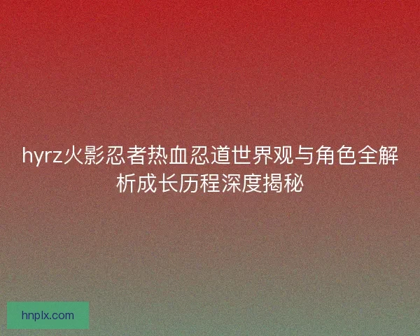 hyrz火影忍者热血忍道世界观与角色全解析成长历程深度揭秘