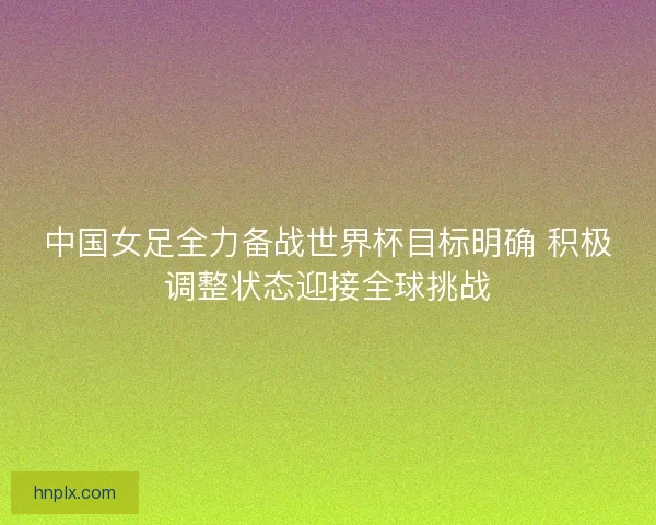 中国女足全力备战世界杯目标明确 积极调整状态迎接全球挑战 中国女足全力备战世界杯目标明确 积极调整状态迎接全球挑战