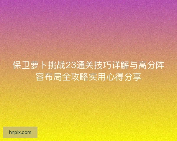 保卫萝卜挑战23通关技巧详解与高分阵容布局全攻略实用心得分享