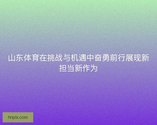 山东体育在挑战与机遇中奋勇前行展现新担当新作为