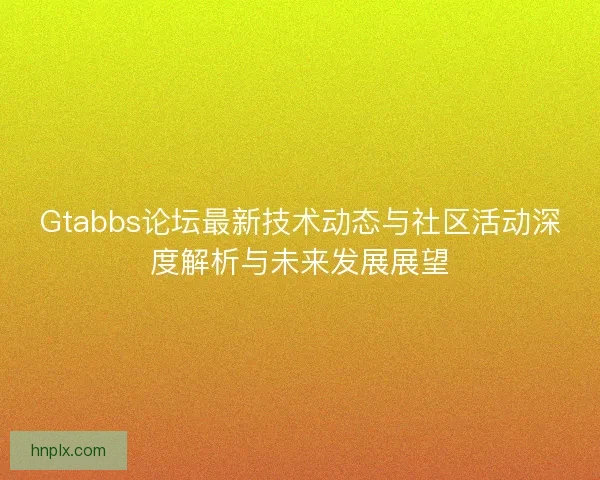 Gtabbs论坛最新技术动态与社区活动深度解析与未来发展展望