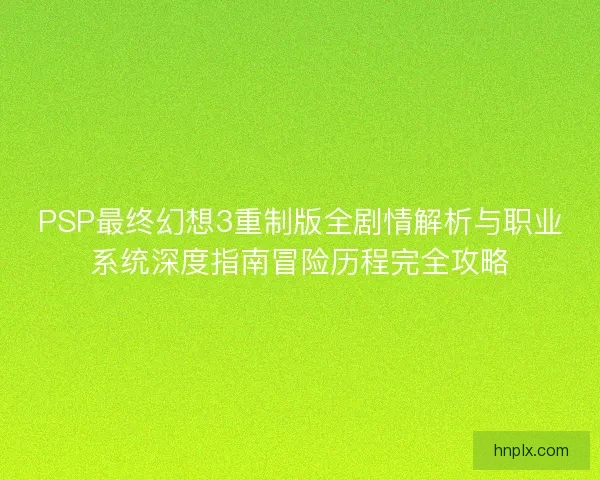 PSP最终幻想3重制版全剧情解析与职业系统深度指南冒险历程完全攻略