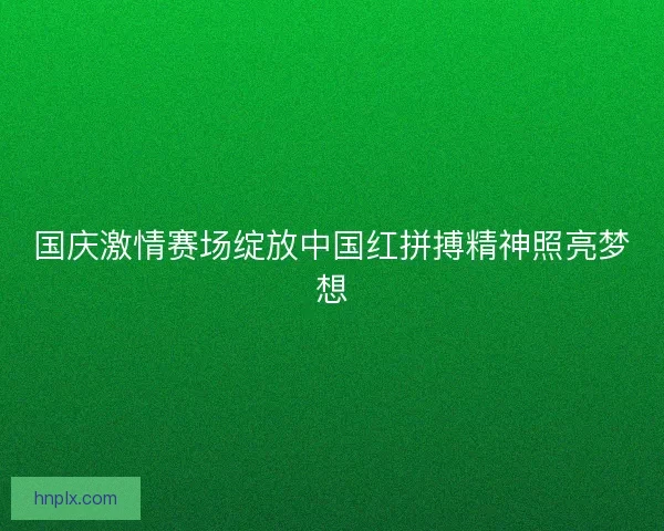 国庆激情赛场绽放中国红拼搏精神照亮梦想