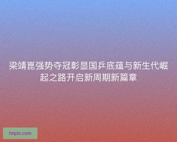 梁靖崑强势夺冠彰显国乒底蕴与新生代崛起之路开启新周期新篇章 梁靖崑强势夺冠彰显国乒底蕴与新生代崛起之路开启新周期新篇章