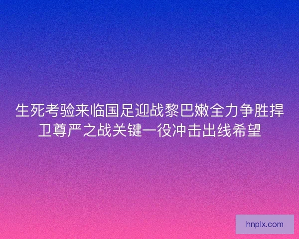 生死考验来临国足迎战黎巴嫩全力争胜捍卫尊严之战关键一役冲击出线希望 生死考验来临国足迎战黎巴嫩全力争胜捍卫尊严之战关键一役冲击出线希望