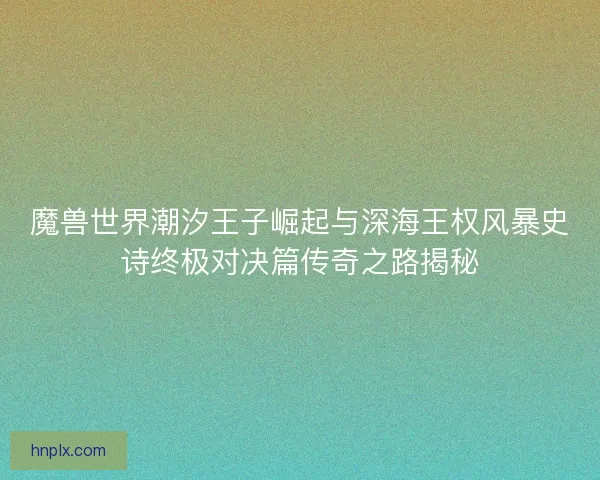 魔兽世界潮汐王子崛起与深海王权风暴史诗终极对决篇传奇之路揭秘 魔兽世界潮汐王子崛起与深海王权风暴史诗终极对决篇传奇之路揭秘