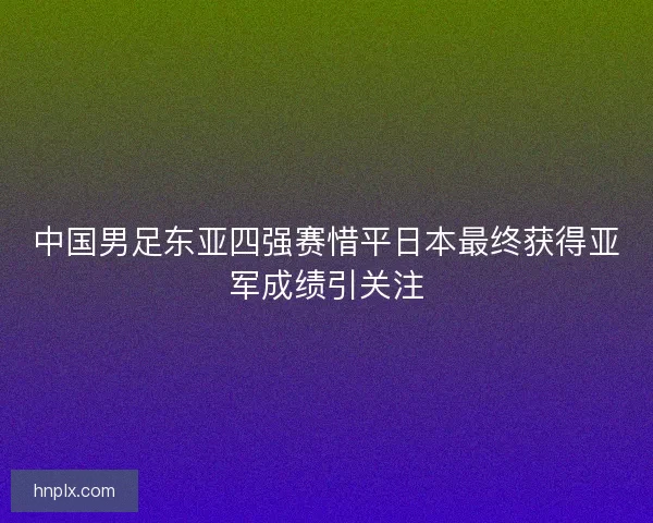 中国男足东亚四强赛惜平日本最终获得亚军成绩引关注 中国男足东亚四强赛惜平日本最终获得亚军成绩引关注