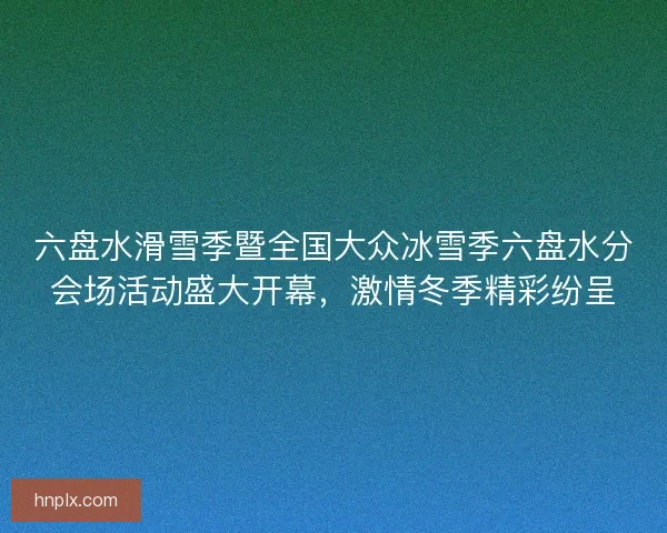 六盘水滑雪季暨全国大众冰雪季六盘水分会场活动盛大开幕,激情冬季精彩纷呈 六盘水滑雪季暨全国大众冰雪季六盘水分会场活动盛大开幕,激情冬季精彩纷呈