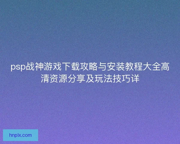 psp战神游戏下载攻略与安装教程大全高清资源分享及玩法技巧详 psp战神游戏下载攻略与安装教程大全高清资源分享及玩法技巧详
